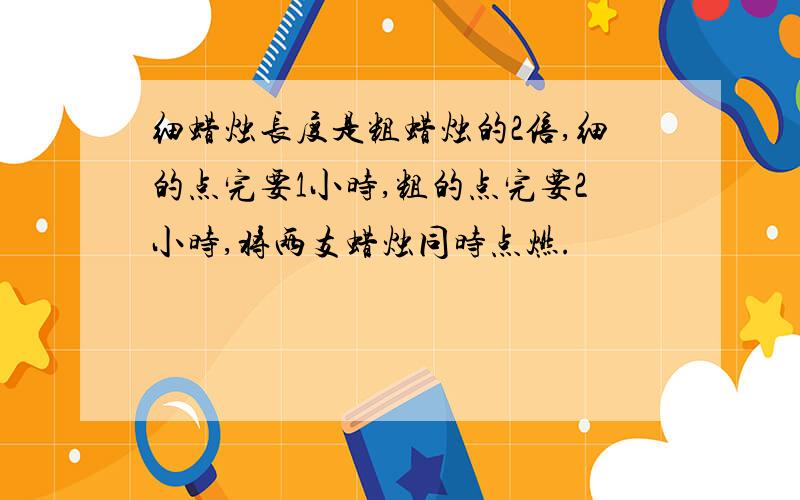 细蜡烛长度是粗蜡烛的2倍,细的点完要1小时,粗的点完要2小时,将两支蜡烛同时点燃.