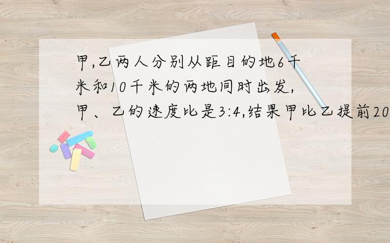 甲,乙两人分别从距目的地6千米和10千米的两地同时出发,甲、乙的速度比是3:4,结果甲比乙提前20分钟到达