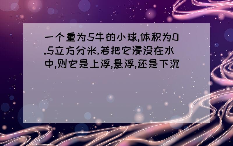 一个重为5牛的小球,体积为0.5立方分米,若把它浸没在水中,则它是上浮,悬浮,还是下沉