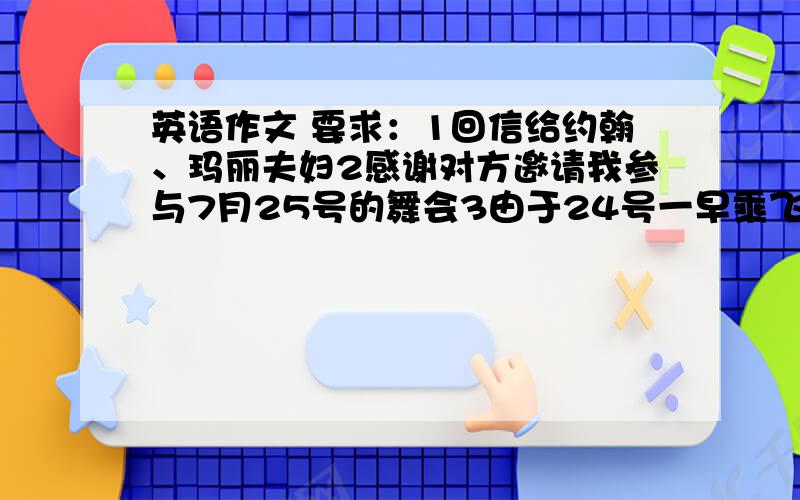 英语作文 要求：1回信给约翰、玛丽夫妇2感谢对方邀请我参与7月25号的舞会3由于24号一早乘飞机去纽