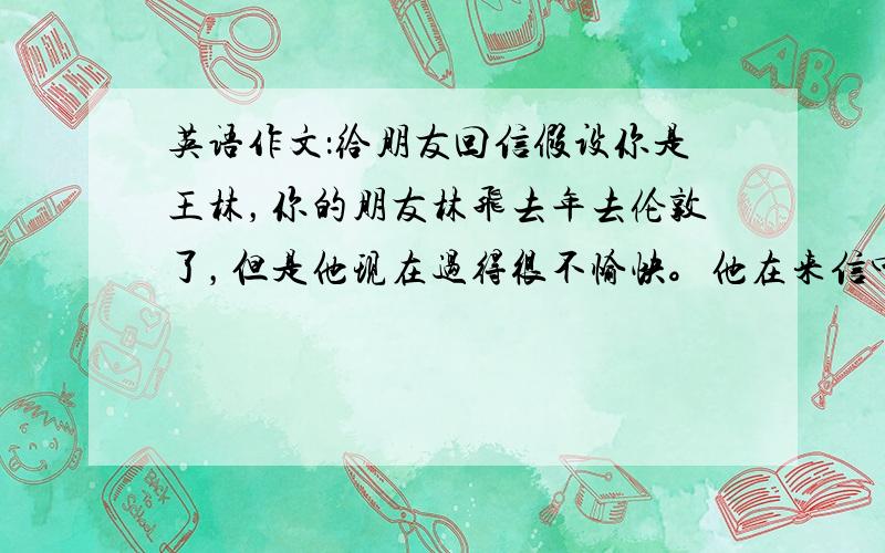 英语作文：给朋友回信假设你是王林，你的朋友林飞去年去伦敦了，但是他现在过得很不愉快。他在来信中说他学习很努力，但是英语成