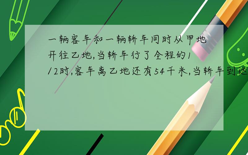 一辆客车和一辆轿车同时从甲地开往乙地,当轿车行了全程的1/2时,客车离乙地还有54千米,当轿车到达终点时