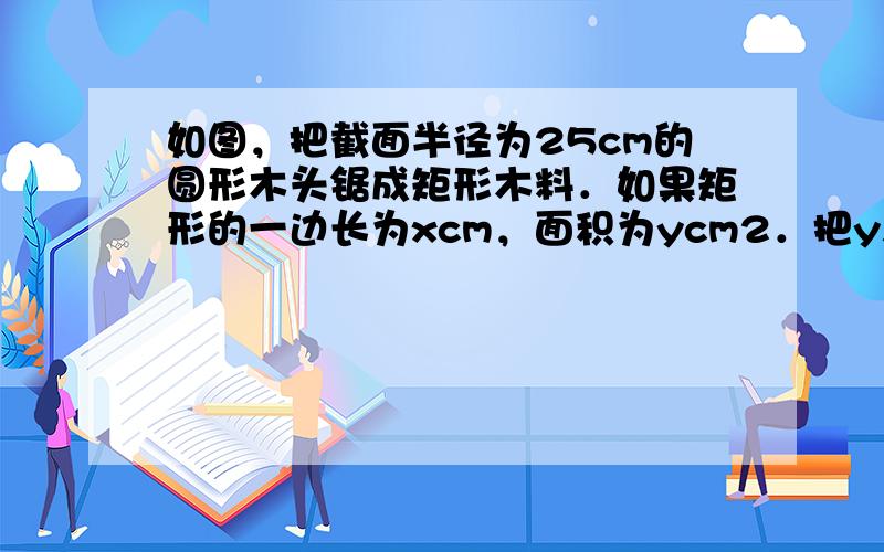 如图，把截面半径为25cm的圆形木头锯成矩形木料．如果矩形的一边长为xcm，面积为ycm2．把y表示为x的函数，这个函数