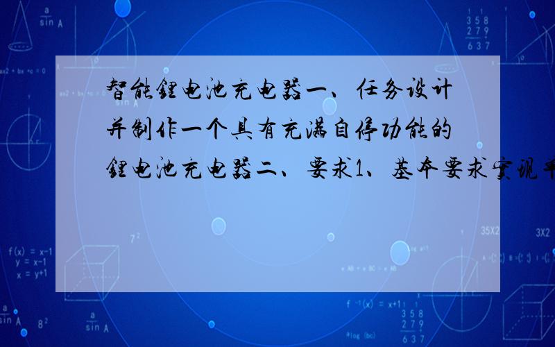 智能锂电池充电器一、任务设计并制作一个具有充满自停功能的锂电池充电器二、要求1、基本要求实现单节锂电池的自动充电(1)采