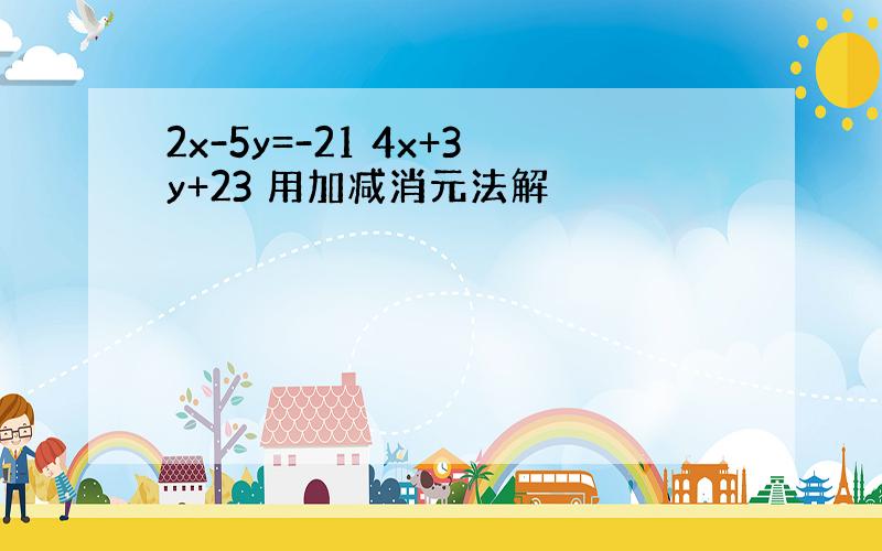 2x-5y=-21 4x+3y+23 用加减消元法解