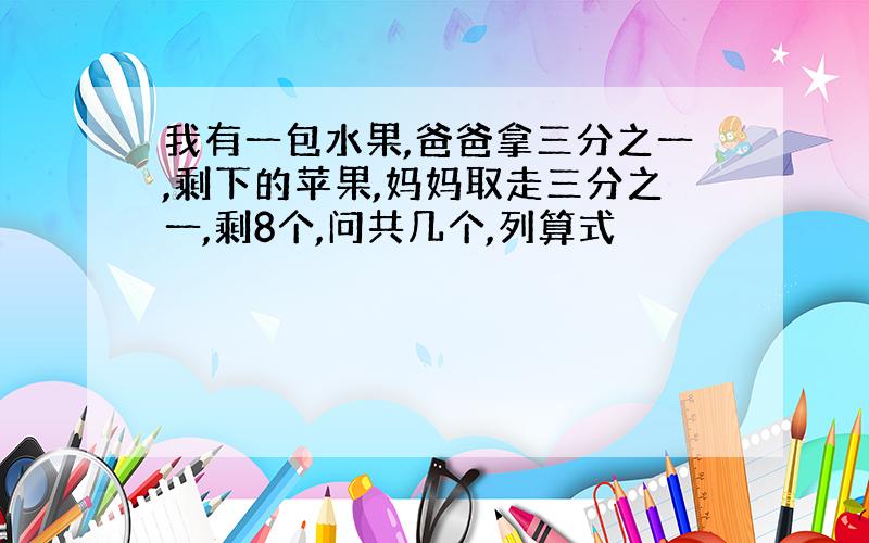 我有一包水果,爸爸拿三分之一,剩下的苹果,妈妈取走三分之一,剩8个,问共几个,列算式