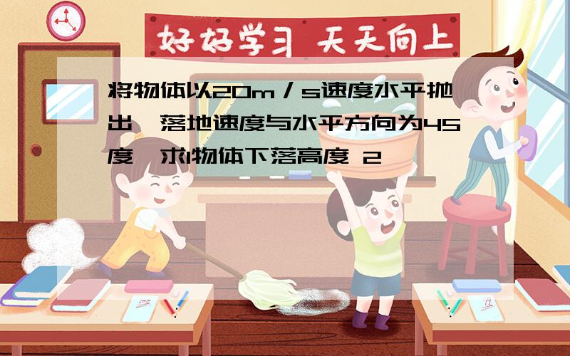 将物体以20m／s速度水平抛出,落地速度与水平方向为45度,求1物体下落高度 2