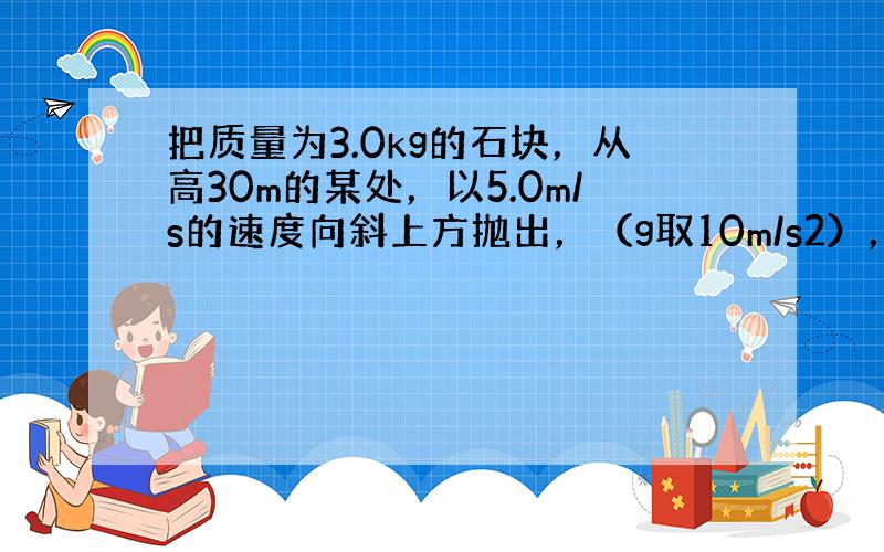 把质量为3.0kg的石块，从高30m的某处，以5.0m/s的速度向斜上方抛出，（g取10m/s2），