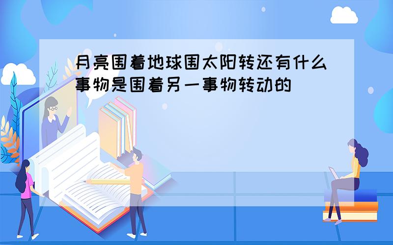 月亮围着地球围太阳转还有什么事物是围着另一事物转动的