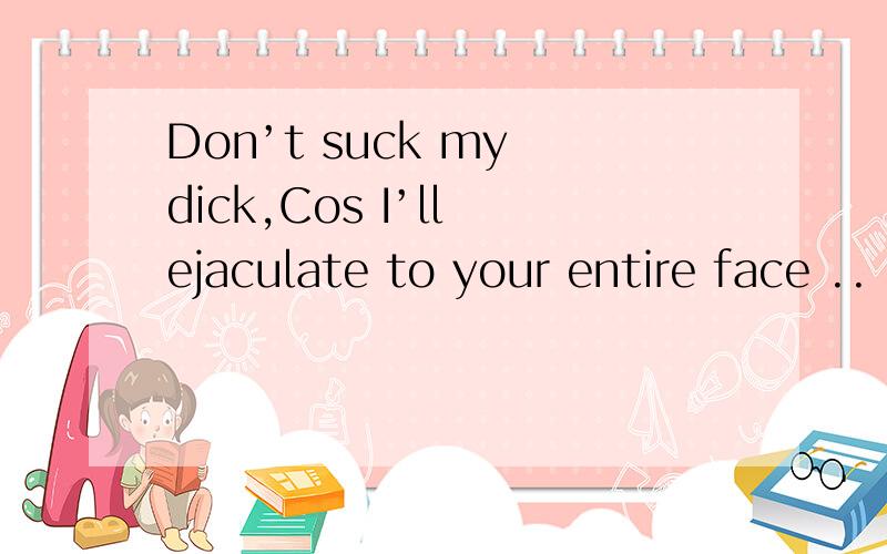 Don’t suck my dick,Cos I’ll ejaculate to your entire face ..