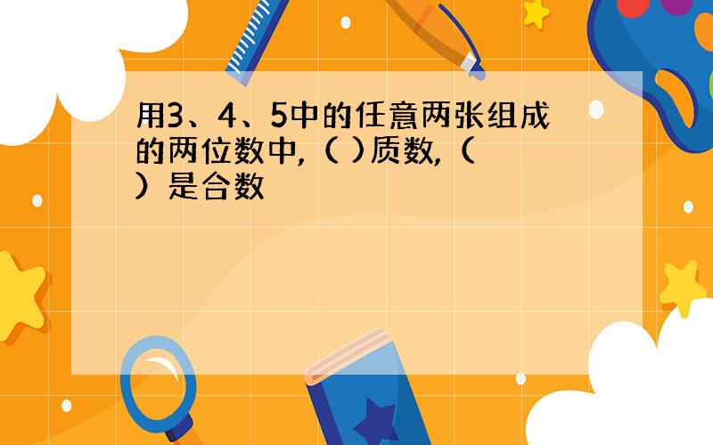 用3、4、5中的任意两张组成的两位数中,（ )质数,（ ）是合数