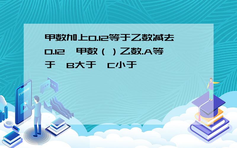 甲数加上0.12等于乙数减去0.12,甲数（）乙数.A等于,B大于,C小于