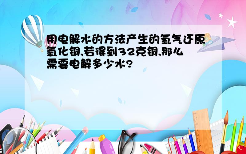 用电解水的方法产生的氢气还原氧化铜,若得到32克铜,那么需要电解多少水?