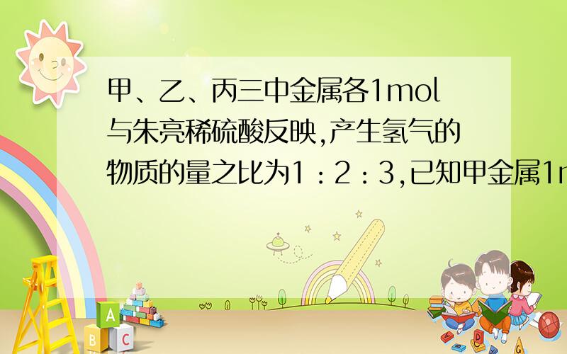 甲、乙、丙三中金属各1mol与朱亮稀硫酸反映,产生氢气的物质的量之比为1：2：3,已知甲金属1mol与酸反映产