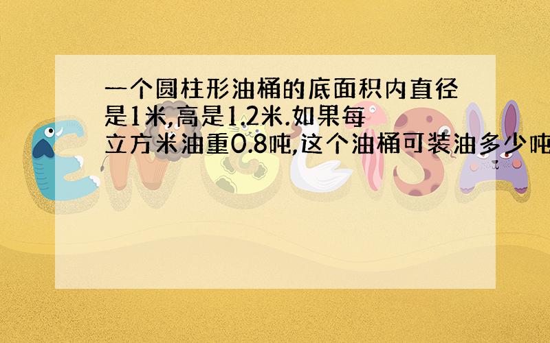 一个圆柱形油桶的底面积内直径是1米,高是1.2米.如果每立方米油重0.8吨,这个油桶可装油多少吨?得数保留一位