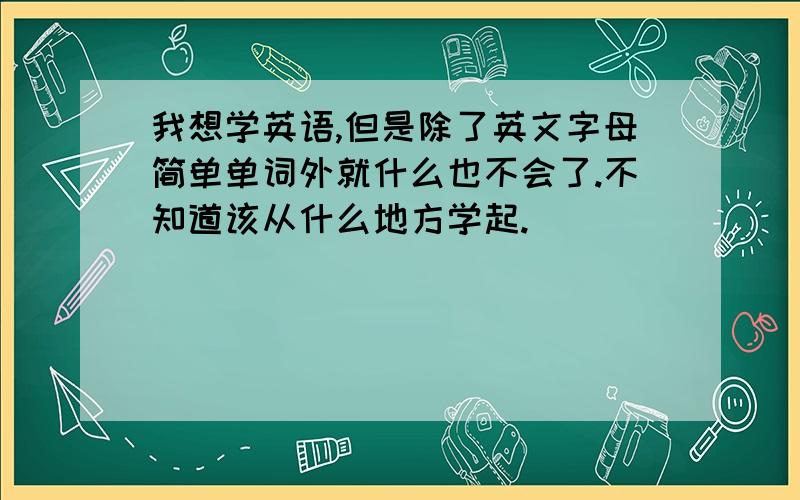 我想学英语,但是除了英文字母简单单词外就什么也不会了.不知道该从什么地方学起.