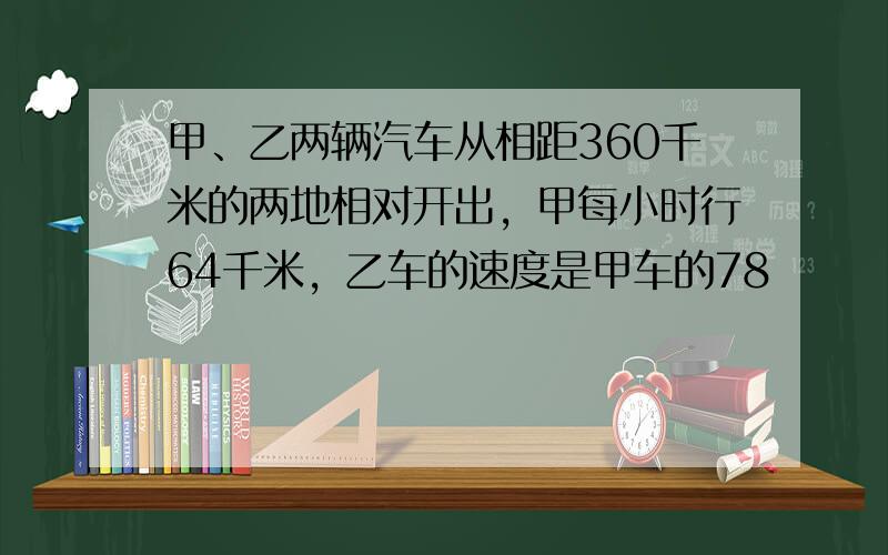 甲、乙两辆汽车从相距360千米的两地相对开出，甲每小时行64千米，乙车的速度是甲车的78