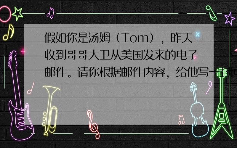 假如你是汤姆（Tom），昨天收到哥哥大卫从美国发来的电子邮件。请你根据邮件内容，给他写一封回信。