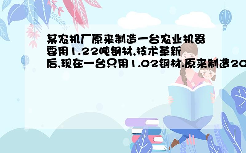 某农机厂原来制造一台农业机器要用1.22吨钢材,技术革新后,现在一台只用1.02钢材.原来制造200台机器的钢材,现在可