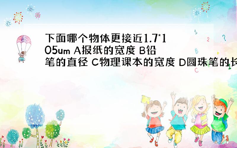 下面哪个物体更接近1.7*105um A报纸的宽度 B铅笔的直径 C物理课本的宽度 D圆珠笔的长度