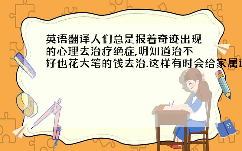 英语翻译人们总是报着奇迹出现的心理去治疗绝症,明知道治不好也花大笔的钱去治.这样有时会给家属造成很大的压力.请翻译的口语