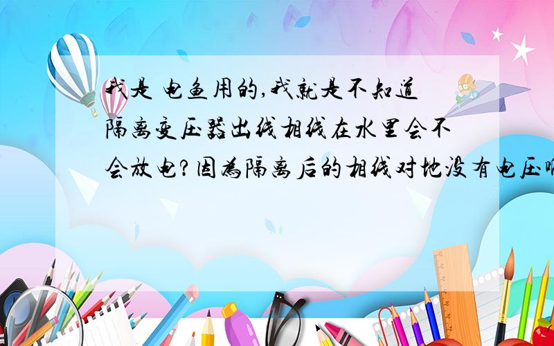 我是 电鱼用的,我就是不知道隔离变压器出线相线在水里会不会放电?因为隔离后的相线对地没有电压啊