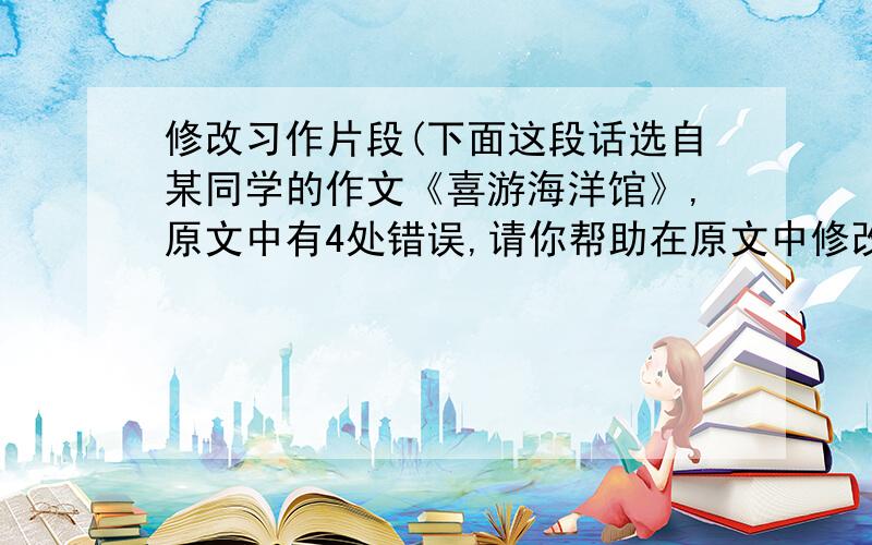 修改习作片段(下面这段话选自某同学的作文《喜游海洋馆》,原文中有4处错误,请你帮助在原文中修改