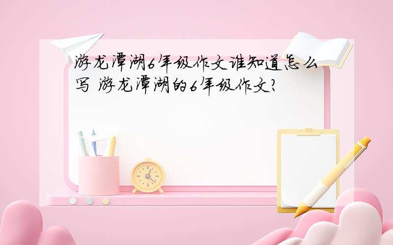 游龙潭湖6年级作文谁知道怎么写 游龙潭湖的6年级作文?