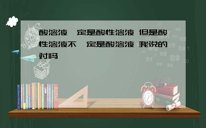 酸溶液一定是酸性溶液 但是酸性溶液不一定是酸溶液 我说的对吗