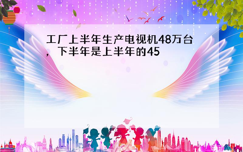 工厂上半年生产电视机48万台，下半年是上半年的45