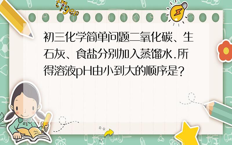 初三化学简单问题二氧化碳、生石灰、食盐分别加入蒸馏水.所得溶液pH由小到大的顺序是?