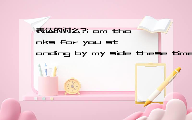 表达的对么?i am thanks for you standing by my side these time想表达