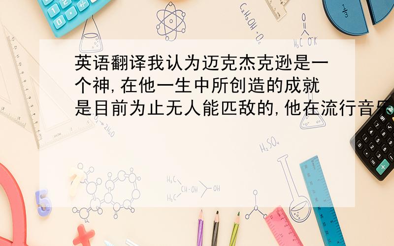 英语翻译我认为迈克杰克逊是一个神,在他一生中所创造的成就是目前为止无人能匹敌的,他在流行音乐创造了一个神话,像他这样的一