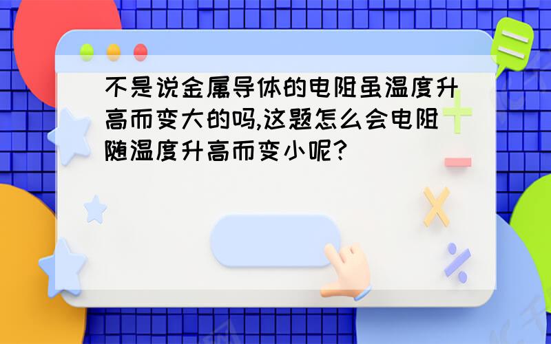 不是说金属导体的电阻虽温度升高而变大的吗,这题怎么会电阻随温度升高而变小呢?