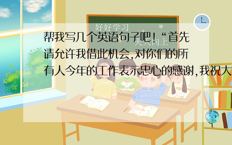 帮我写几个英语句子吧!“首先请允许我借此机会,对你们的所有人今年的工作表示忠心的感谢,我祝大家节...