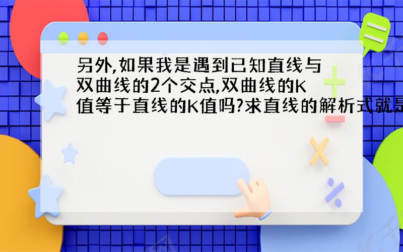 另外,如果我是遇到已知直线与双曲线的2个交点,双曲线的K值等于直线的K值吗?求直线的解析式就是求K和B的值吗?