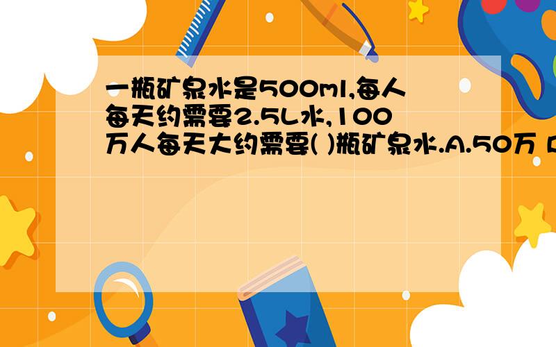 一瓶矿泉水是500ml,每人每天约需要2.5L水,100万人每天大约需要( )瓶矿泉水.A.50万 B.500万 C.5