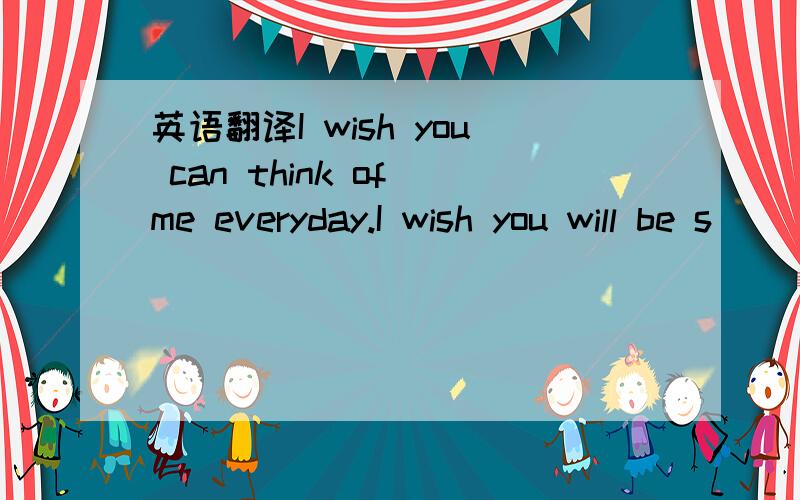 英语翻译I wish you can think of me everyday.I wish you will be s