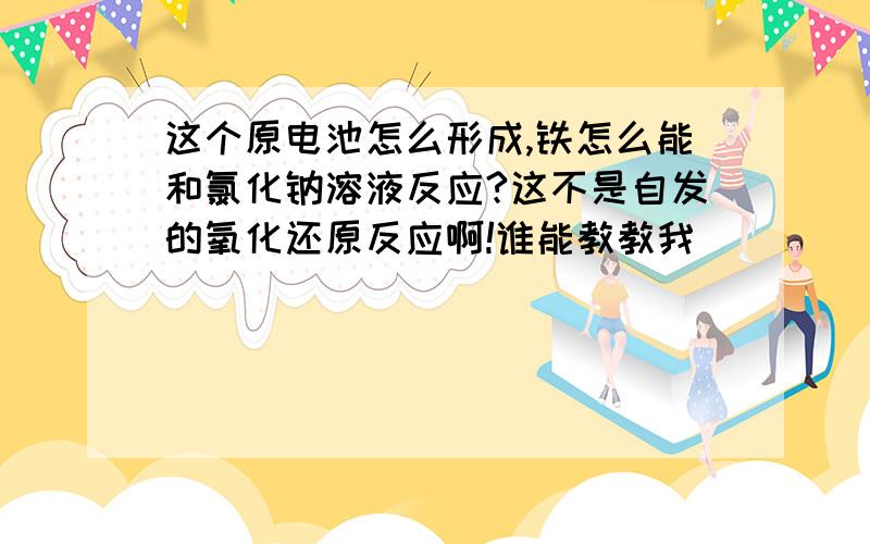 这个原电池怎么形成,铁怎么能和氯化钠溶液反应?这不是自发的氧化还原反应啊!谁能教教我