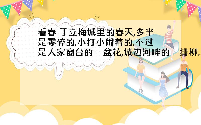 看春 丁立梅城里的春天,多半是零碎的,小打小闹着的,不过是人家窗台的一盆花,城边河畔的一排柳.乡下的春天却全然不一样,乡