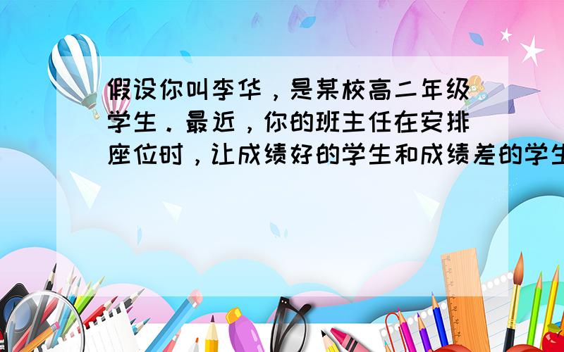 假设你叫李华，是某校高二年级学生。最近，你的班主任在安排座位时，让成绩好的学生和成绩差的学生坐同桌，这在你们班成绩优秀的