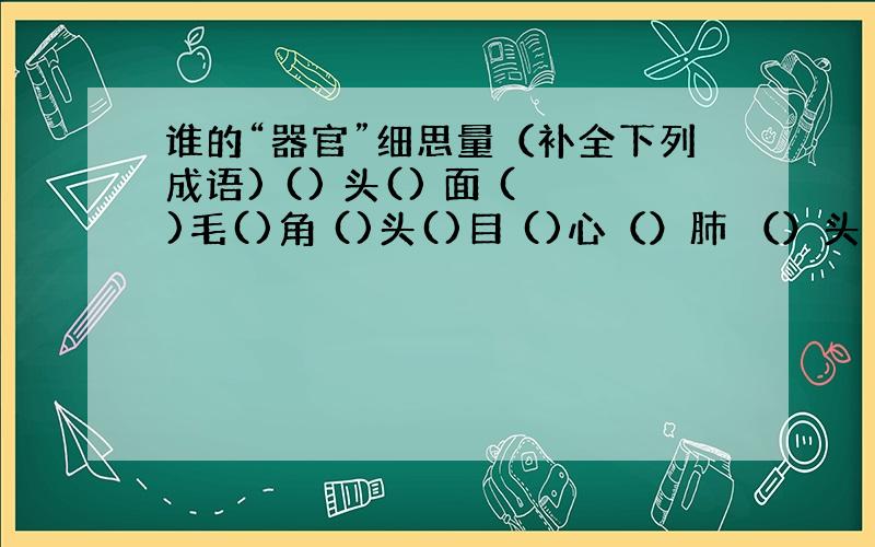 谁的“器官”细思量（补全下列成语) () 头() 面 ()毛()角 ()头()目 ()心（）肺 （）头（）尾 （）背（）