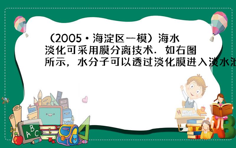 （2005•海淀区一模）海水淡化可采用膜分离技术．如右图所示，水分子可以透过淡化膜进入淡水池，而海水中的各种离子不能透过