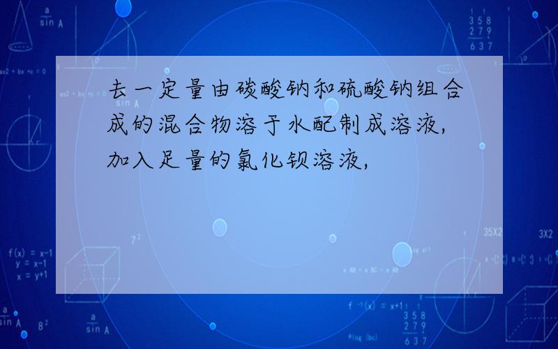 去一定量由碳酸钠和硫酸钠组合成的混合物溶于水配制成溶液,加入足量的氯化钡溶液,