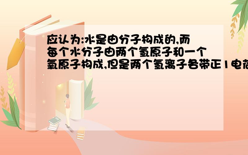 应认为:水是由分子构成的,而每个水分子由两个氢原子和一个氧原子构成,但是两个氢离子各带正1电荷,...