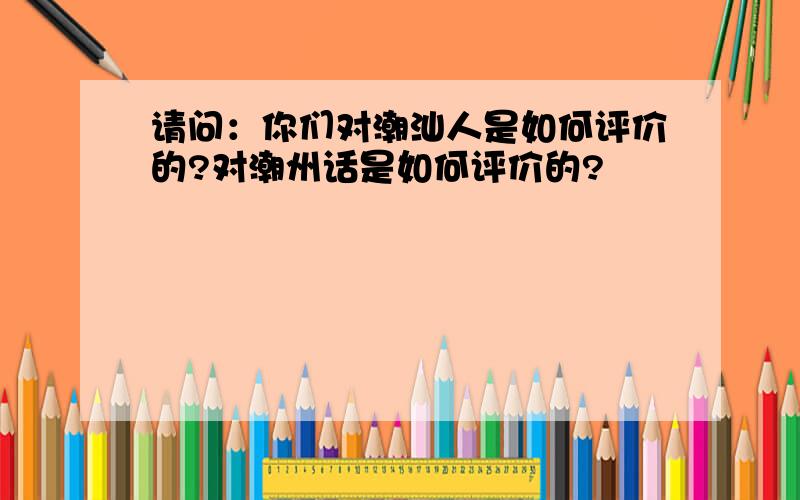 请问：你们对潮汕人是如何评价的?对潮州话是如何评价的?