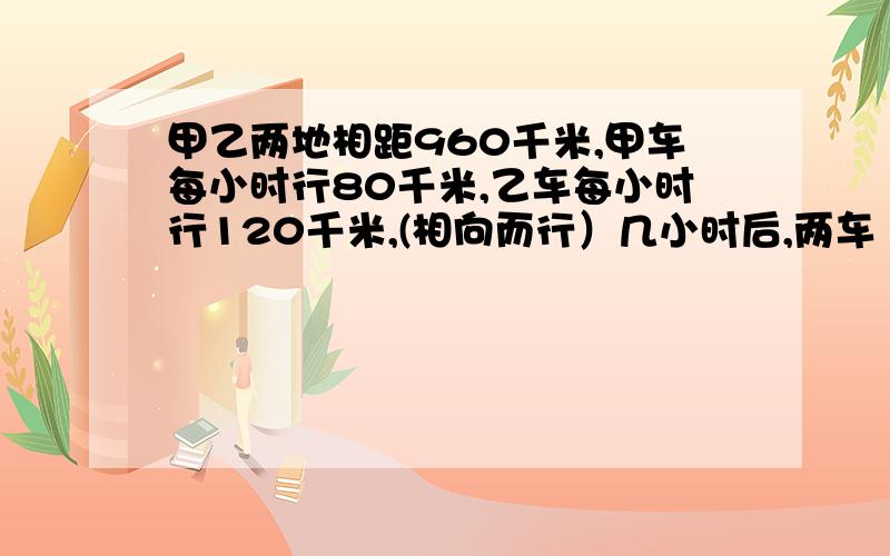 甲乙两地相距960千米,甲车每小时行80千米,乙车每小时行120千米,(相向而行）几小时后,两车