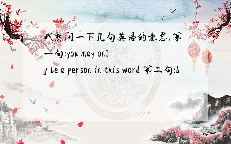 我想问一下几句英语的意思,第一句：you may only be a person in this word 第二句：b