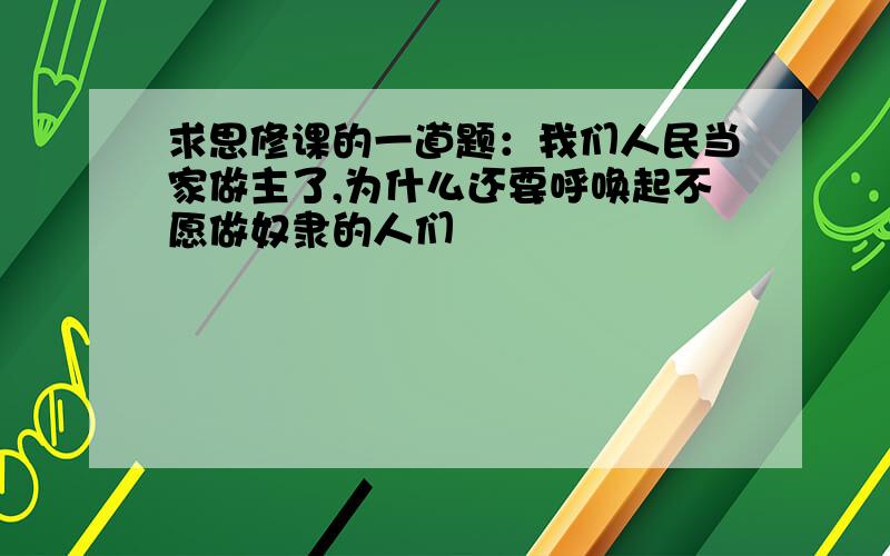 求思修课的一道题：我们人民当家做主了,为什么还要呼唤起不愿做奴隶的人们