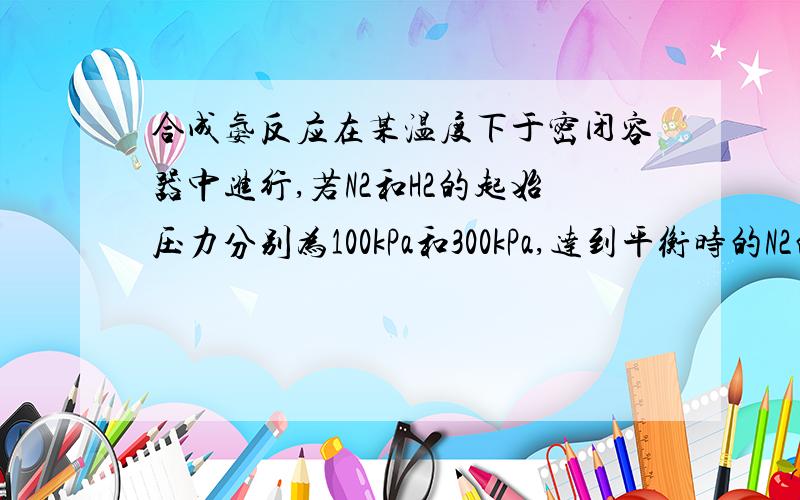 合成氨反应在某温度下于密闭容器中进行,若N2和H2的起始压力分别为100kPa和300kPa,达到平衡时的N2的转化率为